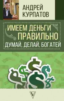 Книга Курпатов А.В. Имеем деньги правильно Думай,делай,богатей, б-8105, Баград.рф